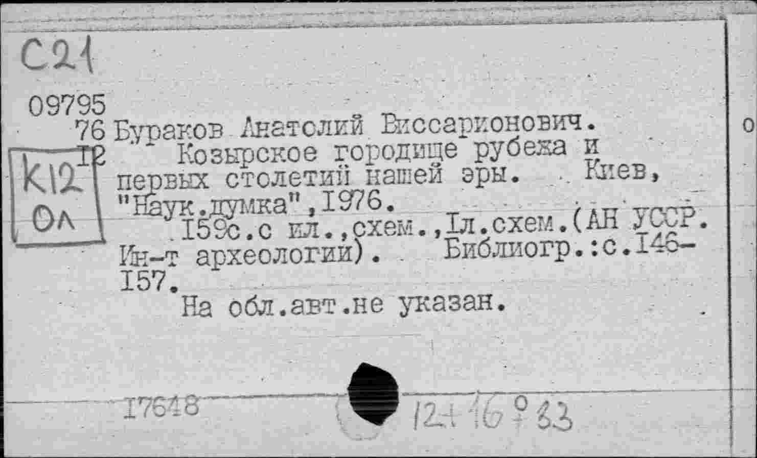 ﻿09795
76 Бураков Анатолий Виссарионович. т—те ’ Козырское городище руб*^ V МА Г первых столетии^нашеи Эры
Ол
Козырское городище рубена и
--«• ---- '"‘"'І.	. киев
” Наук, думка” ,1976.	/лпу
159с.с ил.»схем.,1л.схем.(Ah J
Ин-т археологии). . Библиогр.:с.1 157.
На обл.авт.не указан.
о
І7Є'8 rV/ГТ ° 'ІЇ